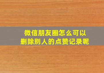 微信朋友圈怎么可以删除别人的点赞记录呢