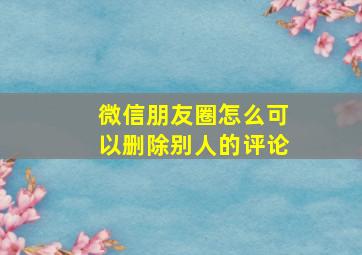 微信朋友圈怎么可以删除别人的评论