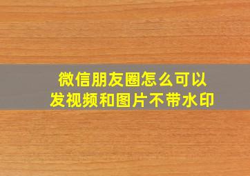 微信朋友圈怎么可以发视频和图片不带水印