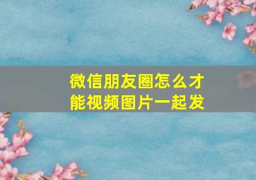 微信朋友圈怎么才能视频图片一起发