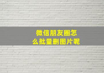 微信朋友圈怎么批量删图片呢