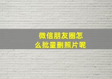 微信朋友圈怎么批量删照片呢