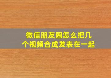 微信朋友圈怎么把几个视频合成发表在一起