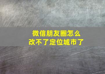 微信朋友圈怎么改不了定位城市了