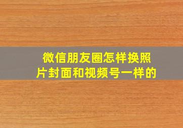 微信朋友圈怎样换照片封面和视频号一样的