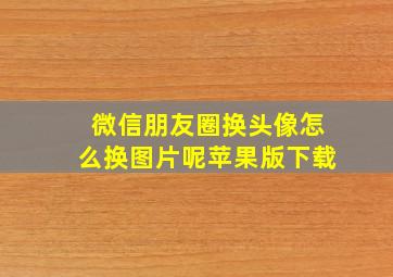 微信朋友圈换头像怎么换图片呢苹果版下载