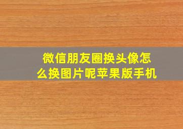 微信朋友圈换头像怎么换图片呢苹果版手机