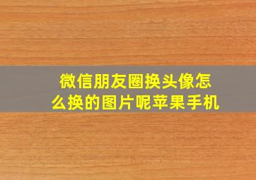 微信朋友圈换头像怎么换的图片呢苹果手机