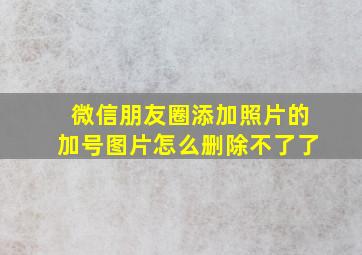 微信朋友圈添加照片的加号图片怎么删除不了了