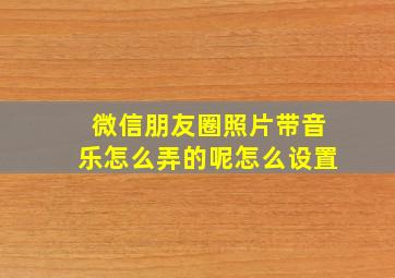 微信朋友圈照片带音乐怎么弄的呢怎么设置