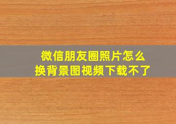 微信朋友圈照片怎么换背景图视频下载不了