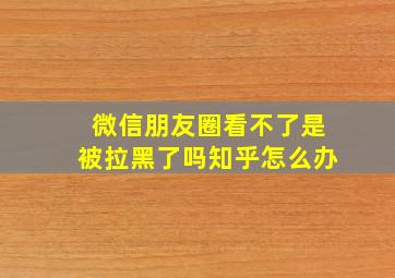 微信朋友圈看不了是被拉黑了吗知乎怎么办