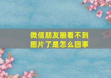 微信朋友圈看不到图片了是怎么回事