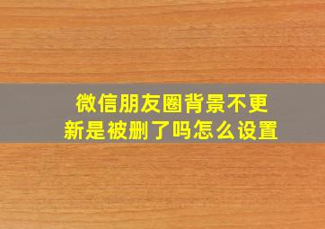 微信朋友圈背景不更新是被删了吗怎么设置