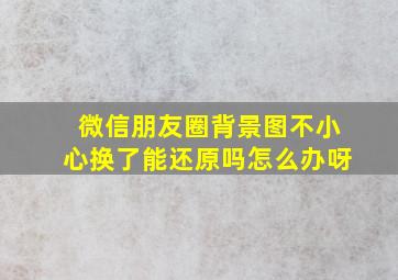 微信朋友圈背景图不小心换了能还原吗怎么办呀