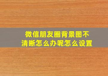 微信朋友圈背景图不清晰怎么办呢怎么设置