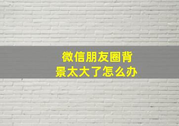 微信朋友圈背景太大了怎么办