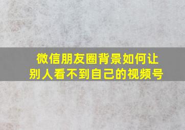 微信朋友圈背景如何让别人看不到自己的视频号