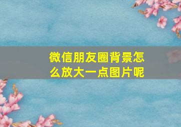 微信朋友圈背景怎么放大一点图片呢