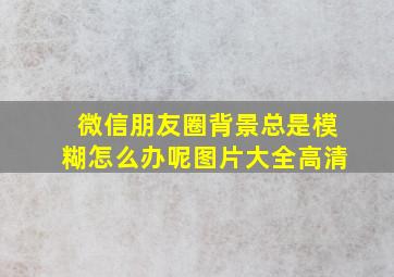 微信朋友圈背景总是模糊怎么办呢图片大全高清