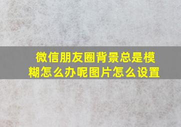 微信朋友圈背景总是模糊怎么办呢图片怎么设置