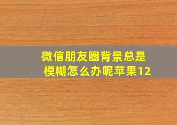 微信朋友圈背景总是模糊怎么办呢苹果12