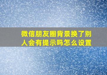 微信朋友圈背景换了别人会有提示吗怎么设置