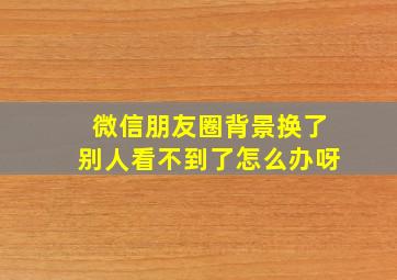 微信朋友圈背景换了别人看不到了怎么办呀