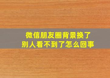 微信朋友圈背景换了别人看不到了怎么回事