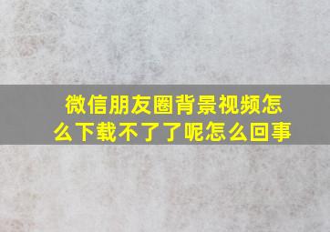 微信朋友圈背景视频怎么下载不了了呢怎么回事