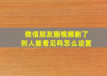 微信朋友圈视频删了别人能看见吗怎么设置