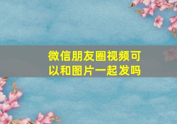 微信朋友圈视频可以和图片一起发吗