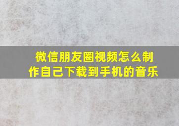 微信朋友圈视频怎么制作自己下载到手机的音乐