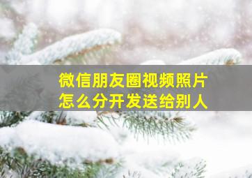 微信朋友圈视频照片怎么分开发送给别人