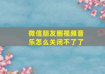 微信朋友圈视频音乐怎么关闭不了了