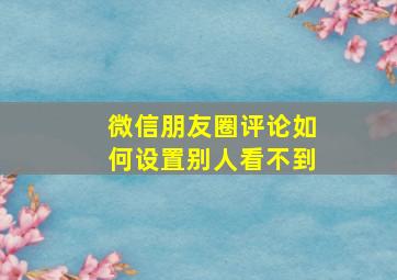 微信朋友圈评论如何设置别人看不到