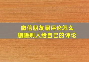 微信朋友圈评论怎么删除别人给自己的评论