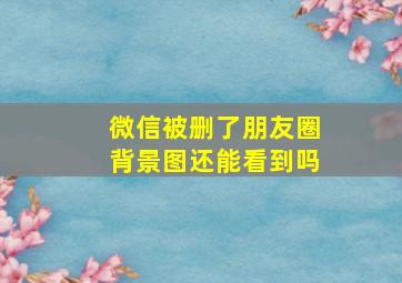 微信被删了朋友圈背景图还能看到吗