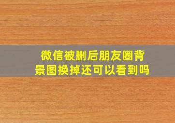 微信被删后朋友圈背景图换掉还可以看到吗