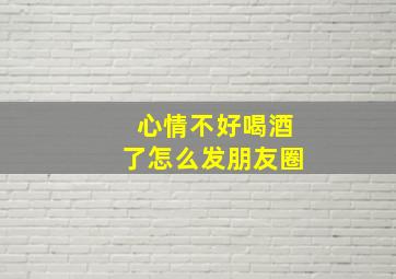 心情不好喝酒了怎么发朋友圈