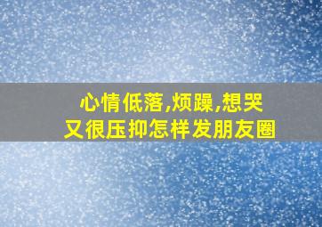 心情低落,烦躁,想哭又很压抑怎样发朋友圈