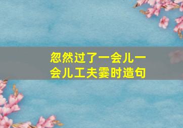 忽然过了一会儿一会儿工夫霎时造句