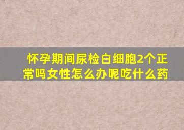 怀孕期间尿检白细胞2个正常吗女性怎么办呢吃什么药