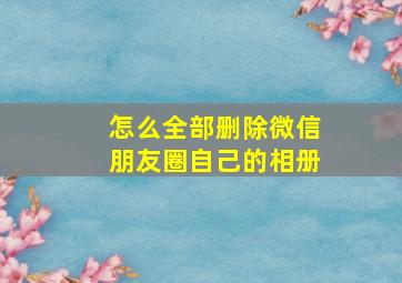 怎么全部删除微信朋友圈自己的相册