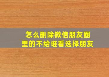 怎么删除微信朋友圈里的不给谁看选择朋友