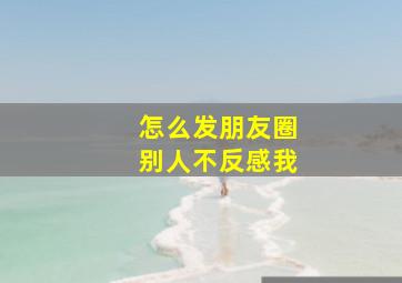 怎么发朋友圈别人不反感我