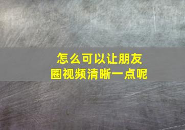 怎么可以让朋友圈视频清晰一点呢