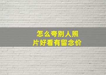 怎么夸别人照片好看有留念价