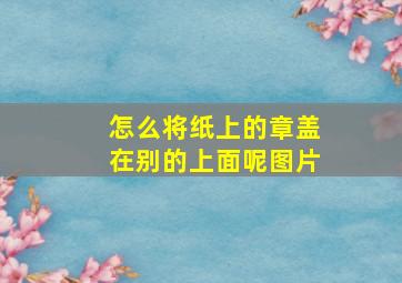 怎么将纸上的章盖在别的上面呢图片