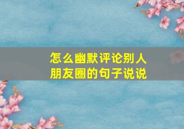 怎么幽默评论别人朋友圈的句子说说